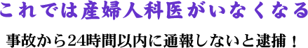 これでは産婦人科医がいなくなる／事故から24時間以内に通報しないと逮捕！ 