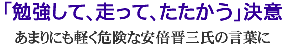 「勉強して、走って、たたかう」決意/あまりにも軽く危険な安倍晋三氏の言葉に