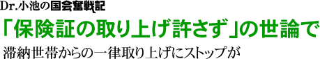 Dr.小池の国会奮戦記／「保険証の取り上げ許さず」の世論で／滞納世帯からの一律取り上げにストップが