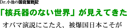 Dr.小池の国会奮戦記／「核兵器のない世界」が見えてきた／オバマ演説にこたえ、被爆国日本こそが