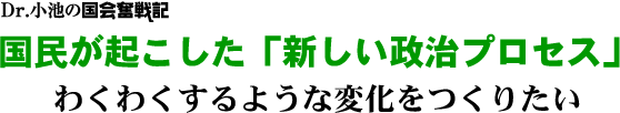 Dr.小池の国会奮戦記／「国民が起こした「新しい政治プロセス」／わくわくするような変化をつくりたい
