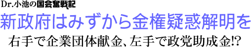 Dr.小池の国会奮戦記/新政府はみずから金権疑惑解明を/右手で企業団体献金、左手で政党助成金!?