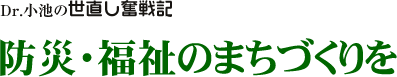 Dr. 小池の世直し奮戦記/防災・福祉のまちづくりを