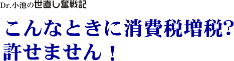 Dr. 小池の世直し奮戦記/こんなときに消費税増税？　許せません！